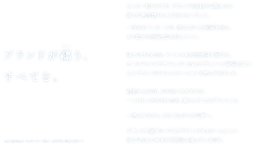 ブランドが纏うすべてを。

たった一枚のタグが、
ブランドを象徴する顔となり、
新たな世界観の入り口をひらいていく。
 
一包みのパッケージが、
見えなかった価値を伝え、
より豊かな体験を生み出していく。
 
私たちEPOCHは、
アパレル向け副資材を原点に、
ディスプレイやグラフィック、Webデザインへと領域を広げ、人とブランドのコミュニケーションを育んできました。
 
創業から60年。その先にめざすのは、
一つひとつの大切な点を、
面としてつなげていくこと。
 
一枚のタグから、ひとつながりの世界へ。
 
ブランドが纏うすべてをデザインできるチームとして、私たちはより大きな可能性に挑んでいきます。