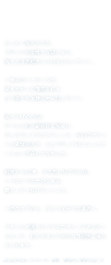ブランドが纏うすべてを。

たった一枚のタグが、
ブランドを象徴する顔となり、
新たな世界観の入り口をひらいていく。
 
一包みのパッケージが、
見えなかった価値を伝え、
より豊かな体験を生み出していく。
 
私たちEPOCHは、
アパレル向け副資材を原点に、
ディスプレイやグラフィック、Webデザインへと領域を広げ、人とブランドのコミュニケーションを育んできました。
 
創業から60年。その先にめざすのは、
一つひとつの大切な点を、
面としてつなげていくこと。
 
一枚のタグから、ひとつながりの世界へ。
 
ブランドが纏うすべてをデザインできるチームとして、私たちはより大きな可能性に挑んでいきます。